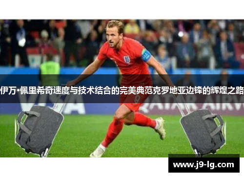 伊万·佩里希奇速度与技术结合的完美典范克罗地亚边锋的辉煌之路 伊万·佩里希奇速度与技术结合的完美典范克罗地亚边锋的辉煌之路