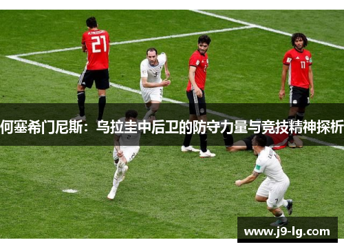 何塞希门尼斯:乌拉圭中后卫的防守力量与竞技精神探析 何塞希门尼斯:乌拉圭中后卫的防守力量与竞技精神探析