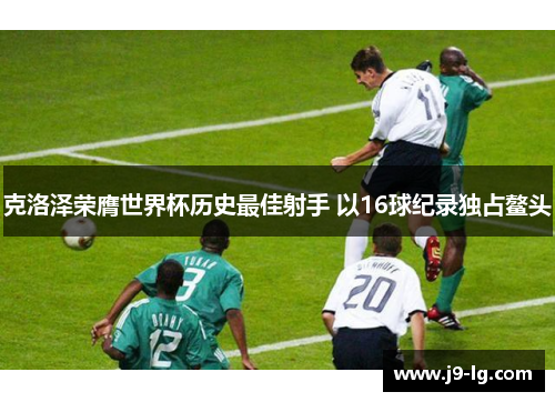克洛泽荣膺世界杯历史最佳射手 以16球纪录独占鳌头