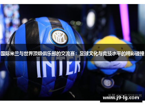 国际米兰与世界顶级俱乐部的交流赛:足球文化与竞技水平的精彩碰撞 国际米兰与世界顶级俱乐部的交流赛:足球文化与竞技水平的精彩碰撞