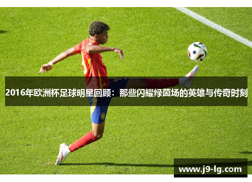 2016年欧洲杯足球明星回顾：那些闪耀绿茵场的英雄与传奇时刻
