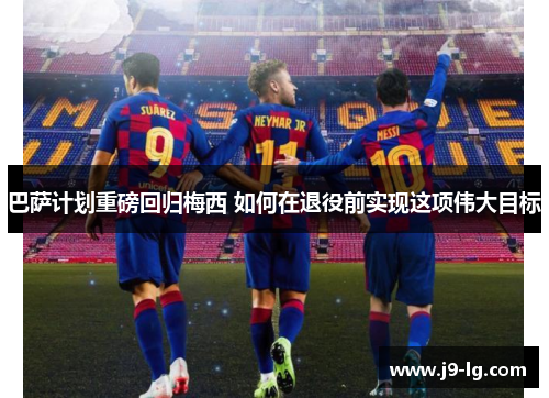 巴萨计划重磅回归梅西 如何在退役前实现这项伟大目标