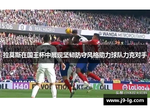 拉莫斯在国王杯中展现坚韧防守风格助力球队力克对手