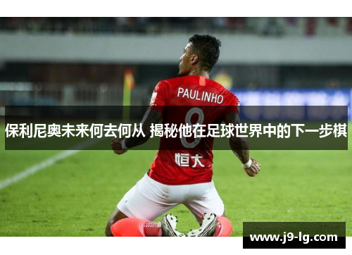 保利尼奥未来何去何从 揭秘他在足球世界中的下一步棋