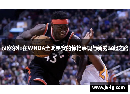 汉密尔顿在WNBA全明星赛的惊艳表现与新秀崛起之路