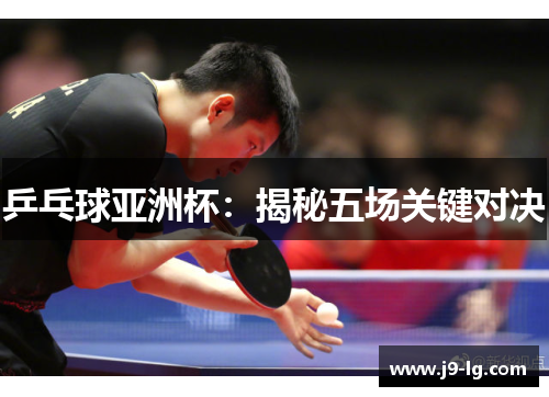 乒乓球亚洲杯：揭秘五场关键对决