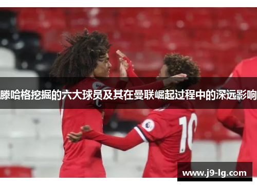滕哈格挖掘的六大球员及其在曼联崛起过程中的深远影响