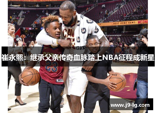 崔永熙：继承父亲传奇血脉踏上NBA征程成新星