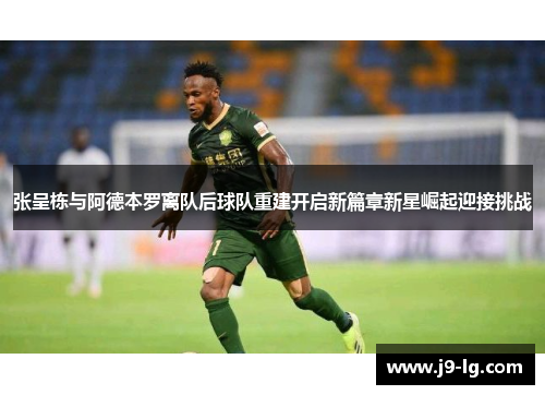 张呈栋与阿德本罗离队后球队重建开启新篇章新星崛起迎接挑战
