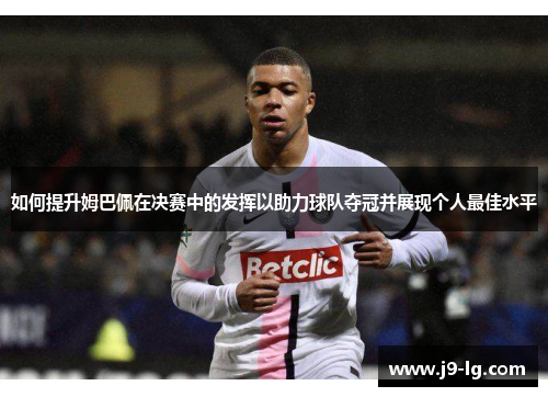 如何提升姆巴佩在决赛中的发挥以助力球队夺冠并展现个人最佳水平