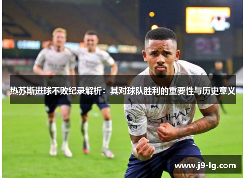 热苏斯进球不败纪录解析：其对球队胜利的重要性与历史意义