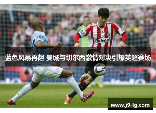 蓝色风暴再起 曼城与切尔西激情对决引爆英超赛场