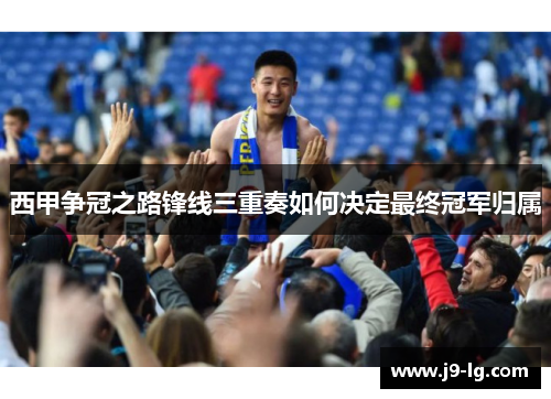 西甲争冠之路锋线三重奏如何决定最终冠军归属