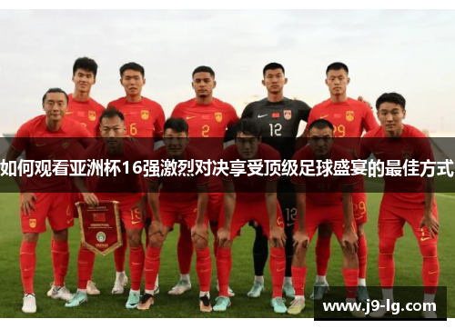 如何观看亚洲杯16强激烈对决享受顶级足球盛宴的最佳方式 如何观看亚洲杯16强激烈对决享受顶级足球盛宴的最佳方式