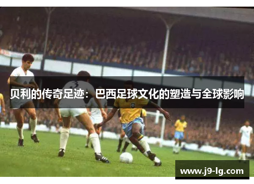 贝利的传奇足迹：巴西足球文化的塑造与全球影响