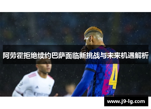 阿劳霍拒绝续约巴萨面临新挑战与未来机遇解析 阿劳霍拒绝续约巴萨面临新挑战与未来机遇解析