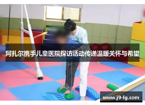 阿扎尔携手儿童医院探访活动传递温暖关怀与希望 阿扎尔携手儿童医院探访活动传递温暖关怀与希望