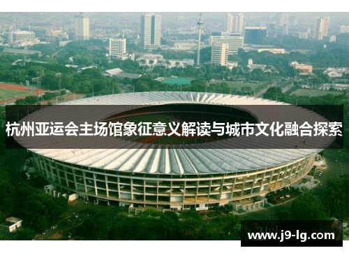 杭州亚运会主场馆象征意义解读与城市文化融合探索 杭州亚运会主场馆象征意义解读与城市文化融合探索