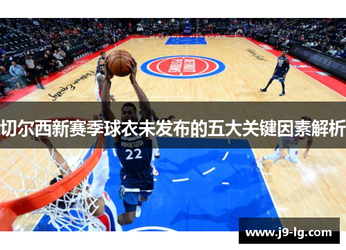 切尔西新赛季球衣未发布的五大关键因素解析 切尔西新赛季球衣未发布的五大关键因素解析