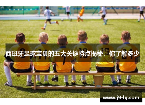 西班牙足球宝贝的五大关键特点揭秘,你了解多少 西班牙足球宝贝的五大关键特点揭秘,你了解多少