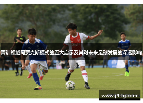 青训领域阿贾克斯模式的五大启示及其对未来足球发展的深远影响 青训领域阿贾克斯模式的五大启示及其对未来足球发展的深远影响