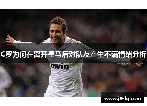 C罗为何在离开皇马后对队友产生不满情绪分析 C罗为何在离开皇马后对队友产生不满情绪分析