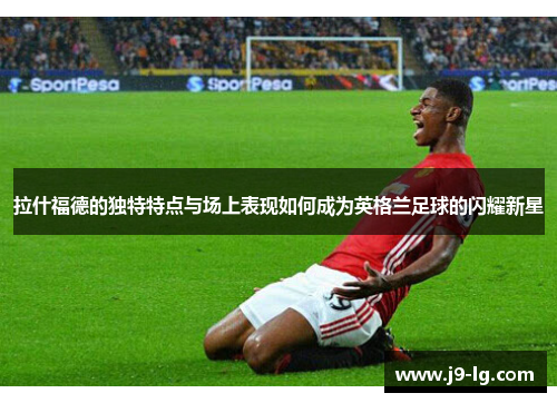 拉什福德的独特特点与场上表现如何成为英格兰足球的闪耀新星 拉什福德的独特特点与场上表现如何成为英格兰足球的闪耀新星