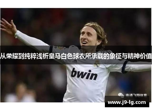 从荣耀到纯粹浅析皇马白色球衣所承载的象征与精神价值 从荣耀到纯粹浅析皇马白色球衣所承载的象征与精神价值