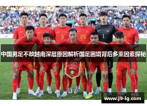 中国男足不敌越南深层原因解析国足困境背后多重因素探秘 中国男足不敌越南深层原因解析国足困境背后多重因素探秘