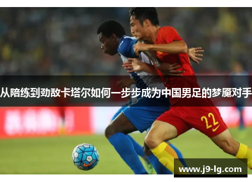 从陪练到劲敌卡塔尔如何一步步成为中国男足的梦魇对手