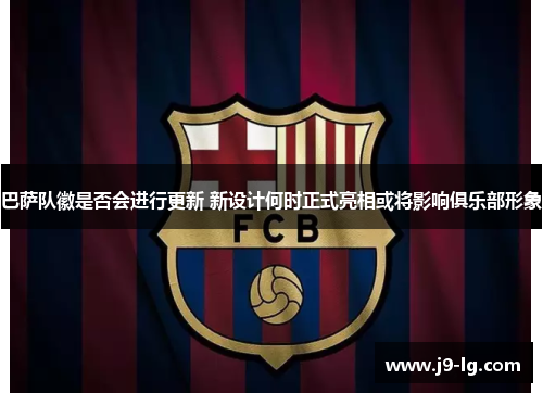 巴萨队徽是否会进行更新 新设计何时正式亮相或将影响俱乐部形象
